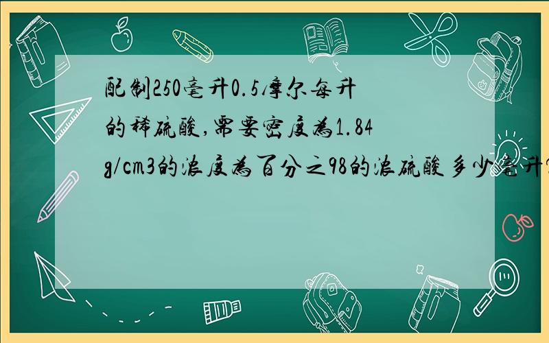 配制250毫升0.5摩尔每升的稀硫酸,需要密度为1.84g/cm3的浓度为百分之98的浓硫酸多少毫升?