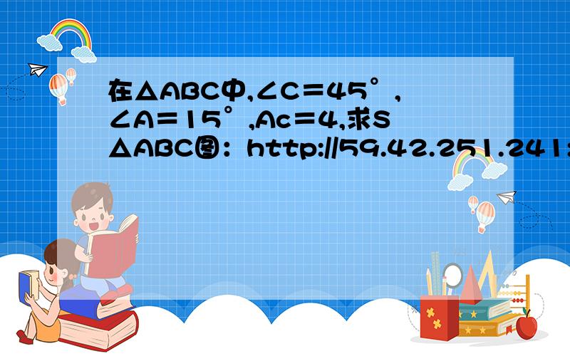 在△ABC中,∠C＝45°,∠A＝15°,Ac＝4,求S△ABC图：http://59.42.251.241:9010/xiangjianshan/UpFile/200605211858588476.doc（第27题）