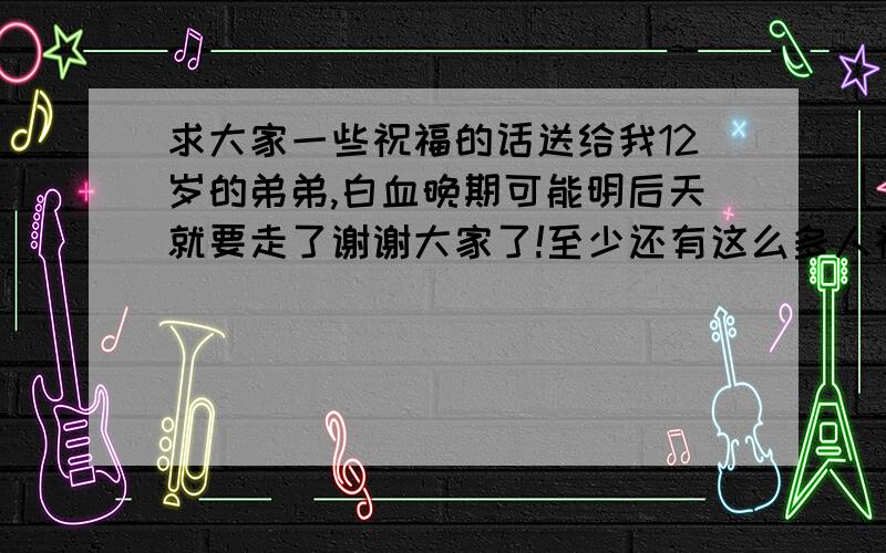 求大家一些祝福的话送给我12岁的弟弟,白血晚期可能明后天就要走了谢谢大家了!至少还有这么多人祝福他!求大家一些祝福的话送给我12岁的弟弟,他白血晚期可能明后天就要走了谢谢大家了!