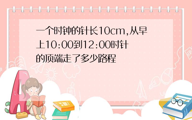 一个时钟的针长10cm,从早上10:00到12:00时针的顶端走了多少路程