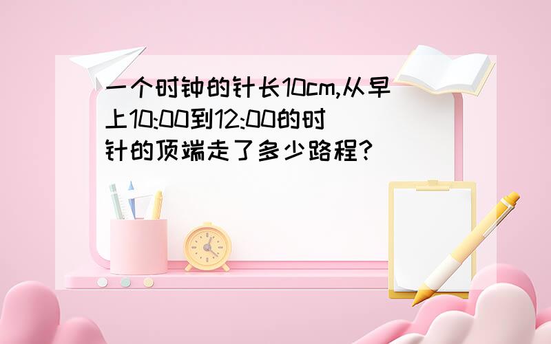 一个时钟的针长10cm,从早上10:00到12:00的时针的顶端走了多少路程?