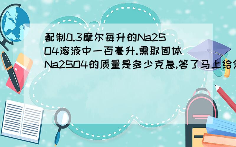 配制0.3摩尔每升的Na2SO4溶液中一百毫升.需取固体Na2SO4的质量是多少克急,答了马上给分