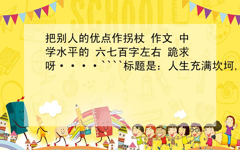 把别人的优点作拐杖 作文 中学水平的 六七百字左右 跪求呀····````标题是：人生充满坎坷,关照别人的优点,往往能够让有点作为进行的拐杖,改正自己的缺点,顺利走过坎坷.关照别人的缺点,