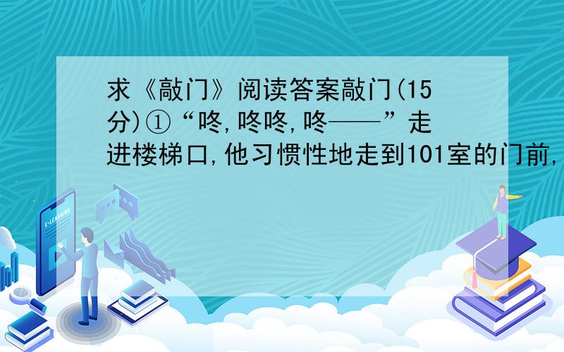 求《敲门》阅读答案敲门(15分)①“咚,咚咚,咚——”走进楼梯口,他习惯性地走到101室的门前,敲门.敲门的节奏,也是他和她早就约好了的,“咚,咚咚,咚——”永远固定的节拍.只要听见这个节