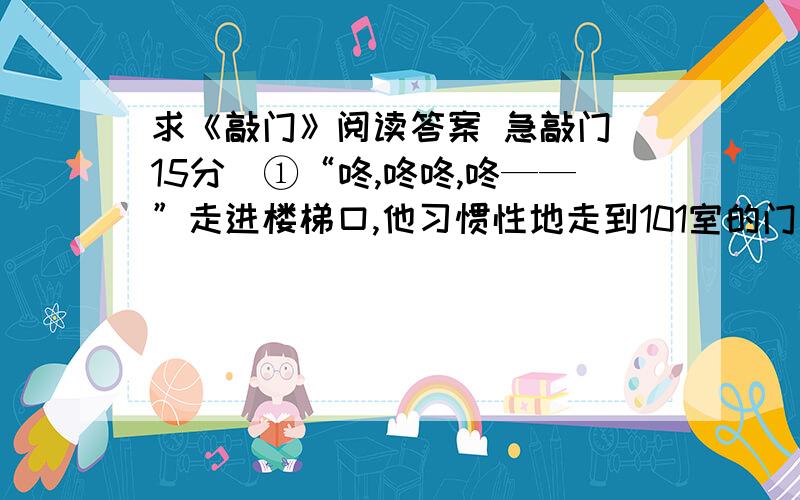 求《敲门》阅读答案 急敲门(15分)①“咚,咚咚,咚——”走进楼梯口,他习惯性地走到101室的门前,敲门.敲门的节奏,也是他和她早就约好了的,“咚,咚咚,咚——”永远固定的节拍.只要听见这个