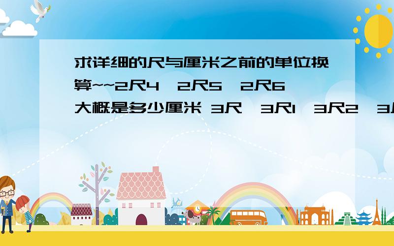 求详细的尺与厘米之前的单位换算~~2尺4,2尺5,2尺6大概是多少厘米 3尺,3尺1,3尺2,3尺3大概是多少厘米 谢谢了,我本人的数学实在太差了=