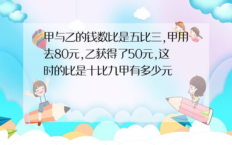 甲与乙的钱数比是五比三,甲用去80元,乙获得了50元,这时的比是十比九甲有多少元