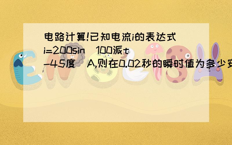 电路计算!已知电流i的表达式i=200sin（100派t-45度）A,则在0.02秒的瞬时值为多少安需要计算和解答分析过程,正确答案是负的141.4