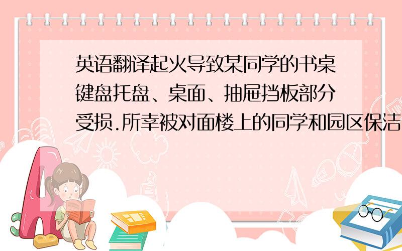 英语翻译起火导致某同学的书桌键盘托盘、桌面、抽屉挡板部分受损.所幸被对面楼上的同学和园区保洁员及时发现,后勤安防人员破门而入,及时扑灭火苗,未造成更大的损失.