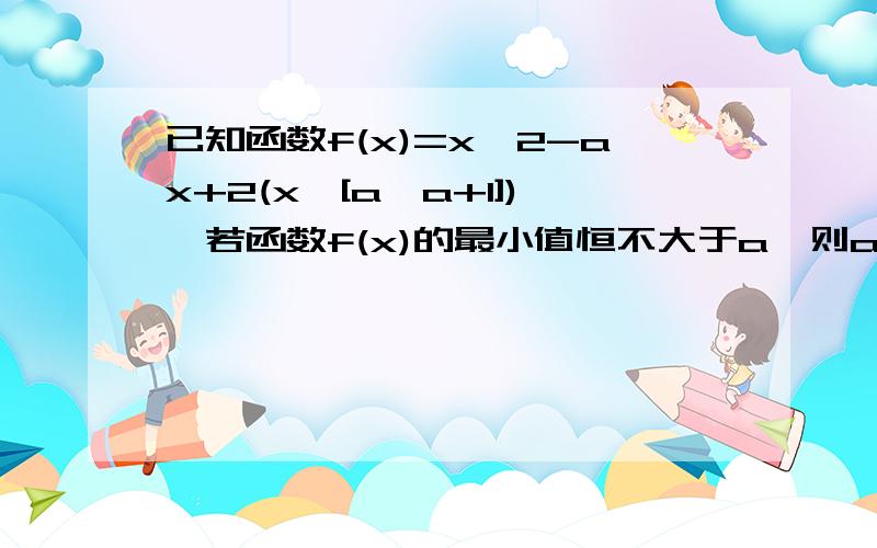 已知函数f(x)=x^2-ax+2(x∈[a,a+1]),若函数f(x)的最小值恒不大于a,则a的取值范围是?