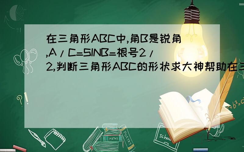 在三角形ABC中,角B是锐角,A/C=SINB=根号2/2,判断三角形ABC的形状求大神帮助在三角形ABC中,角B是锐角,A/C=SINB=根号2/2,判断三角形ABC的形状