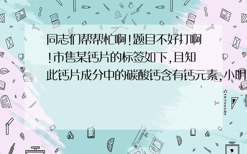 同志们帮帮忙啊!题目不好打啊!市售某钙片的标签如下,且知此钙片成分中的碳酸钙含有钙元素,小明通过计算发现此标签中含钙量是错误的.为测定其真是的含钙量,小明取10片钙片放入已称量