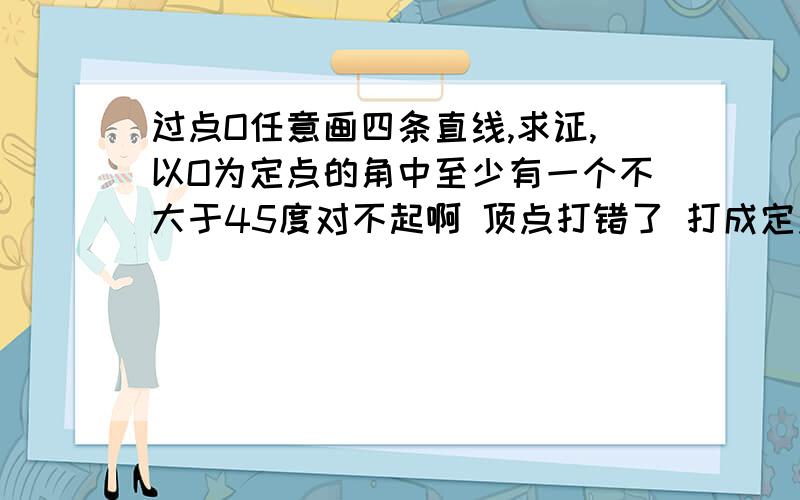 过点O任意画四条直线,求证,以O为定点的角中至少有一个不大于45度对不起啊 顶点打错了 打成定点了