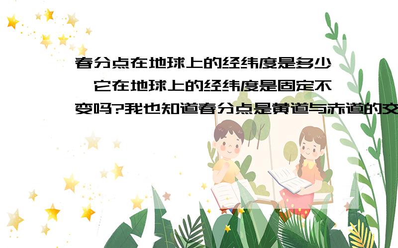 春分点在地球上的经纬度是多少,它在地球上的经纬度是固定不变吗?我也知道春分点是黄道与赤道的交点,我问的是假如春分点投影到地球上,则投影点的经纬度为多少?