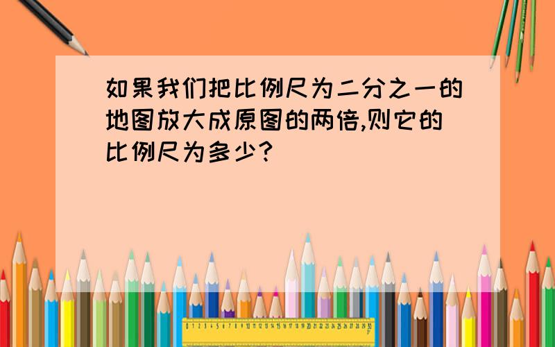 如果我们把比例尺为二分之一的地图放大成原图的两倍,则它的比例尺为多少?