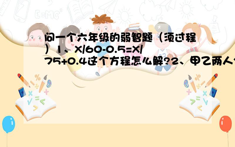 问一个六年级的弱智题（须过程）1、X/60-0.5=X/75+0.4这个方程怎么解?2、甲乙两人分蛋糕,甲先切得蛋糕的3分之1,乙切得蛋糕的2分之1；甲再切得所剩下的蛋糕的3分之1,乙再切得甲切后所剩蛋糕