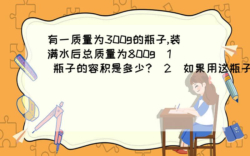 有一质量为300g的瓶子,装满水后总质量为800g(1) 瓶子的容积是多少?（2）如果用这瓶子装满煤油,煤油和瓶子的总质量是多少?（煤油的密度=0.8*10³ kg/m³ ）