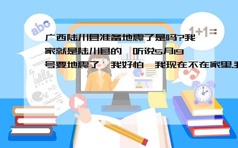 广西陆川县准备地震了是吗?我家就是陆川县的,听说5月19号要地震了,我好怕,我现在不在家里.我家的房子是2000年建的,但地基是90年的,很旧了,我在旧房子的基础上加盖的,如果地震的话,后果.