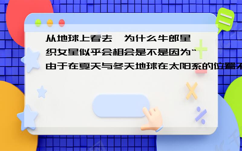 从地球上看去,为什么牛郎星 织女星似乎会相会是不是因为“由于在夏天与冬天地球在太阳系的位置不同,夏季,看两星的产生的角度恰好让它们“相遇”.就像把手放在鼻子前,用左眼看,手偏右