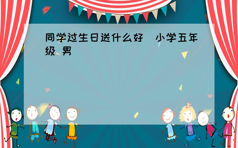 同学过生日送什么好（小学五年级 男）