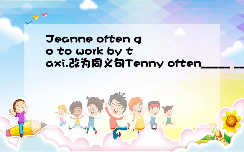 Jeanne often go to work by taxi.改为同义句Tenny often_____ _____ ______to_____ ______work