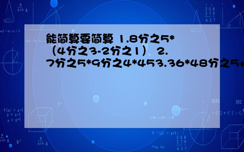 能简算要简算 1.8分之5*（4分之3-2分之1） 2.7分之5*9分之4*453.36*48分之5+4分之1 4.5分之4+6分之5*10分之3 5.7分之4*2分之1-14分之3