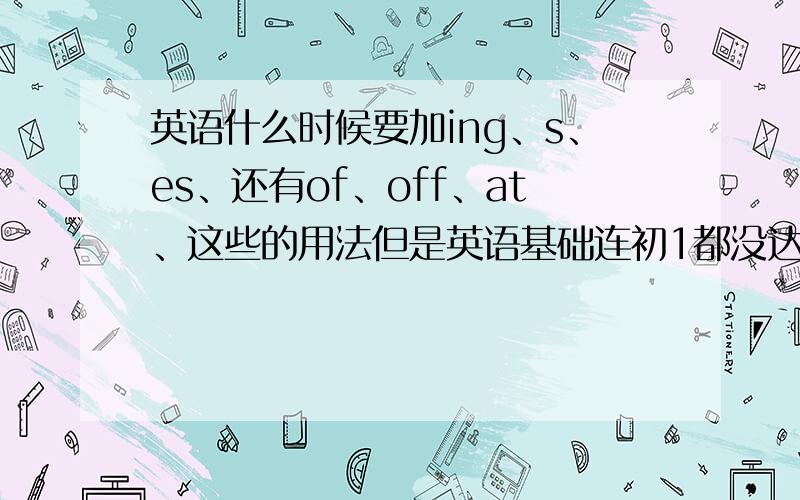 英语什么时候要加ing、s、es、还有of、off、at、这些的用法但是英语基础连初1都没达到.希望讲的容易理解点,别使用太多术语.Thank you ,vevr much.