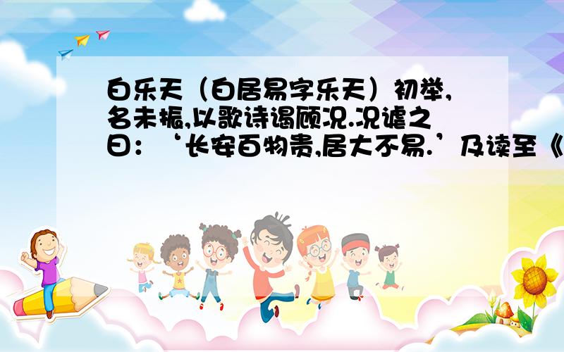 白乐天（白居易字乐天）初举,名未振,以歌诗谒顾况.况谑之曰：‘长安百物贵,居大不易.’及读至《原上草送友人》诗曰‘野火烧不尽,春风吹又生’,况叹之曰：‘有句如此,居天下有甚难 老