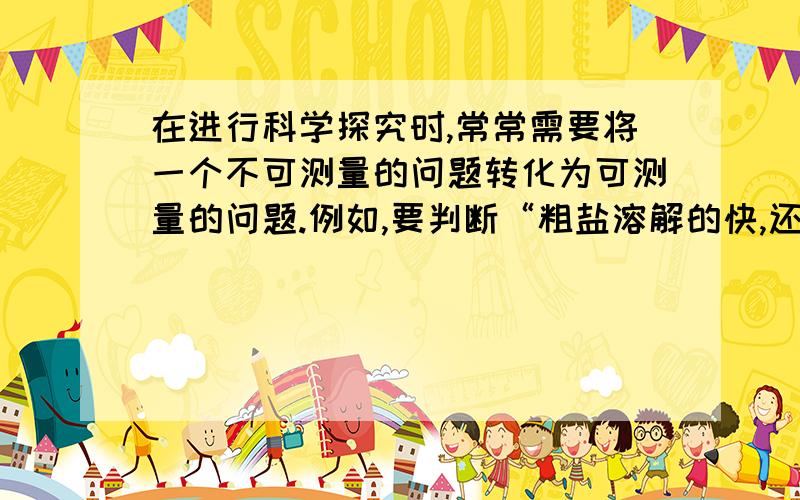 在进行科学探究时,常常需要将一个不可测量的问题转化为可测量的问题.例如,要判断“粗盐溶解的快,还是细盐溶解的快”可将它转化为“同质量的粗盐和细盐在相同的水中哪个溶解的时间短