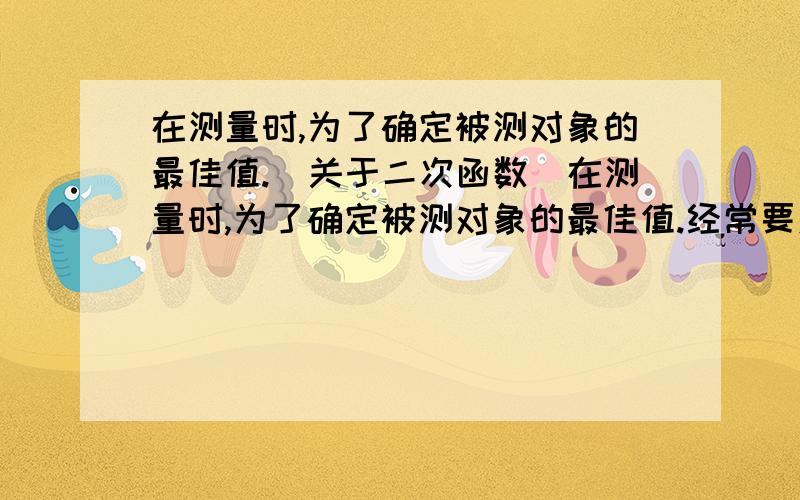 在测量时,为了确定被测对象的最佳值.（关于二次函数)在测量时,为了确定被测对象的最佳值.经常要对同一对象测量诺干次,然后选取与各数据的差的平方和为最小的数据作为最佳近似值.例如