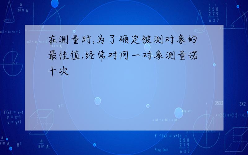 在测量时,为了确定被测对象的最佳值.经常对同一对象测量诺干次