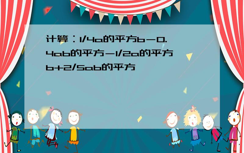 计算：1/4a的平方b－0.4ab的平方－1/2a的平方b+2/5ab的平方