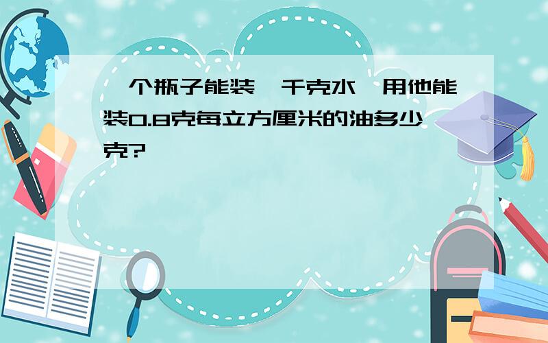 一个瓶子能装一千克水,用他能装0.8克每立方厘米的油多少克?