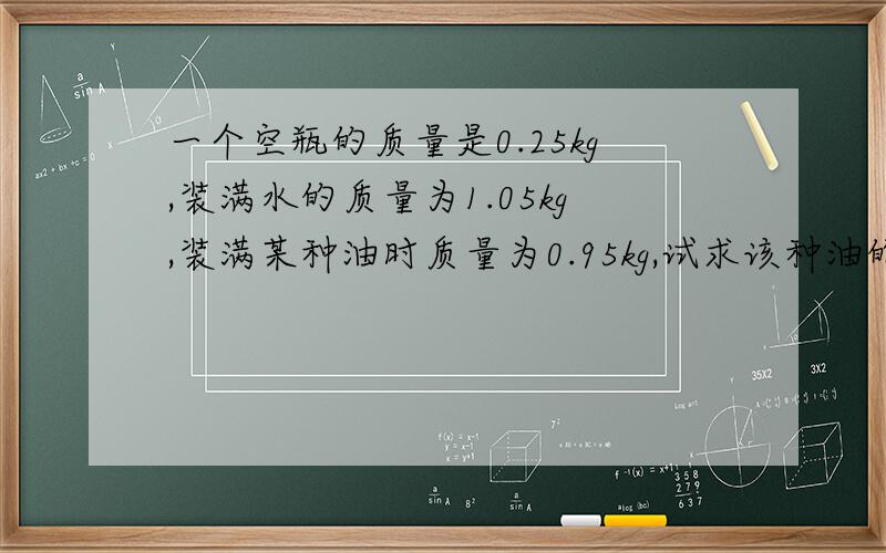 一个空瓶的质量是0.25kg,装满水的质量为1.05kg,装满某种油时质量为0.95kg,试求该种油的密度,