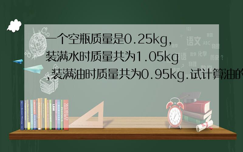 一个空瓶质量是0.25kg,装满水时质量共为1.05kg,装满油时质量共为0.95kg.试计算油的密度