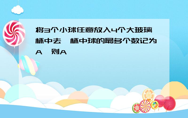 将3个小球任意放入4个大玻璃杯中去,杯中球的最多个数记为A,则A