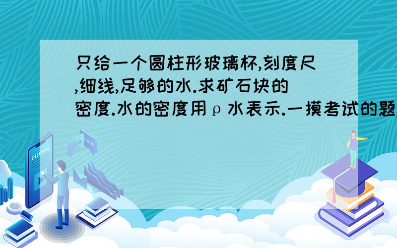 只给一个圆柱形玻璃杯,刻度尺,细线,足够的水.求矿石块的密度.水的密度用ρ水表示.一摸考试的题,今天刚考完,