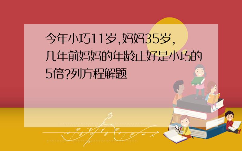 今年小巧11岁,妈妈35岁,几年前妈妈的年龄正好是小巧的5倍?列方程解题