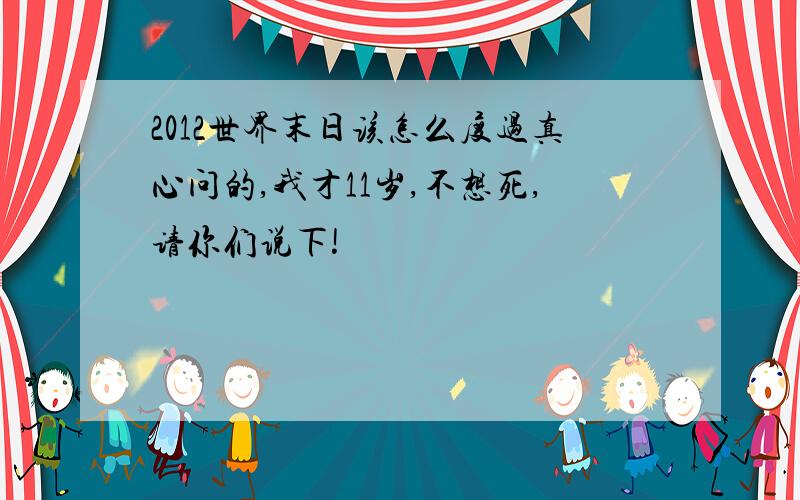 2012世界末日该怎么度过真心问的,我才11岁,不想死,请你们说下!