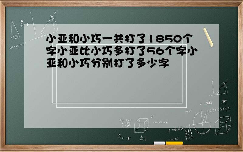 小亚和小巧一共打了1850个字小亚比小巧多打了56个字小亚和小巧分别打了多少字