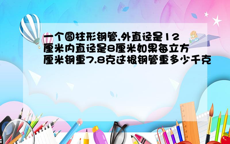 一个圆柱形钢管,外直径是12厘米内直径是8厘米如果每立方厘米钢重7.8克这根钢管重多少千克