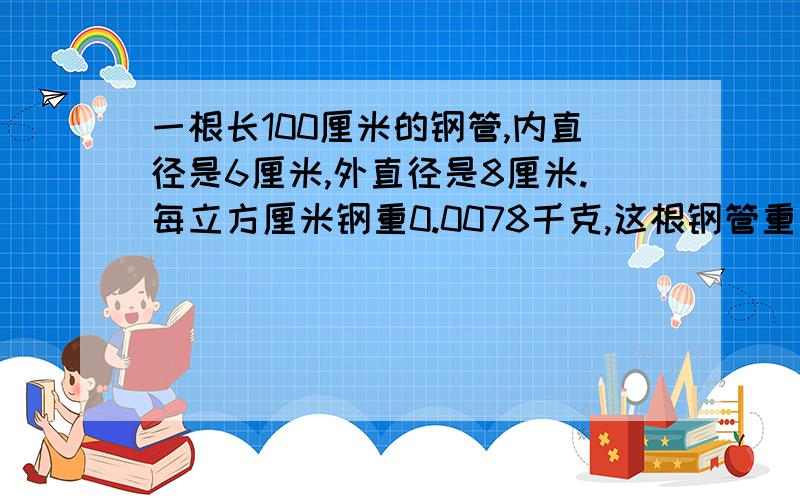 一根长100厘米的钢管,内直径是6厘米,外直径是8厘米.每立方厘米钢重0.0078千克,这根钢管重多少千克?