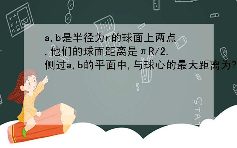 a,b是半径为r的球面上两点,他们的球面距离是πR/2,侧过a,b的平面中,与球心的最大距离为?