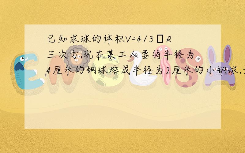 已知求球的体积V=4/3πR三次方,现在某工人要将半径为4厘米的钢球熔成半径为2厘米的小钢球,最多能熔几个?