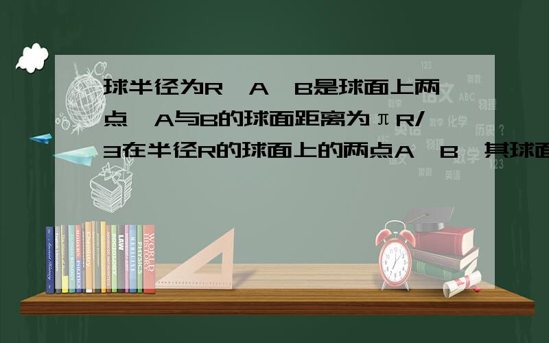 球半径为R,A、B是球面上两点,A与B的球面距离为πR/3在半径R的球面上的两点A,B,其球面距离为πR/3,则过AB的平面到球心的最大距离__________ 设球心为O,连接OA、OB 因为AB的球面距离为πR/3 所以,∠AOB