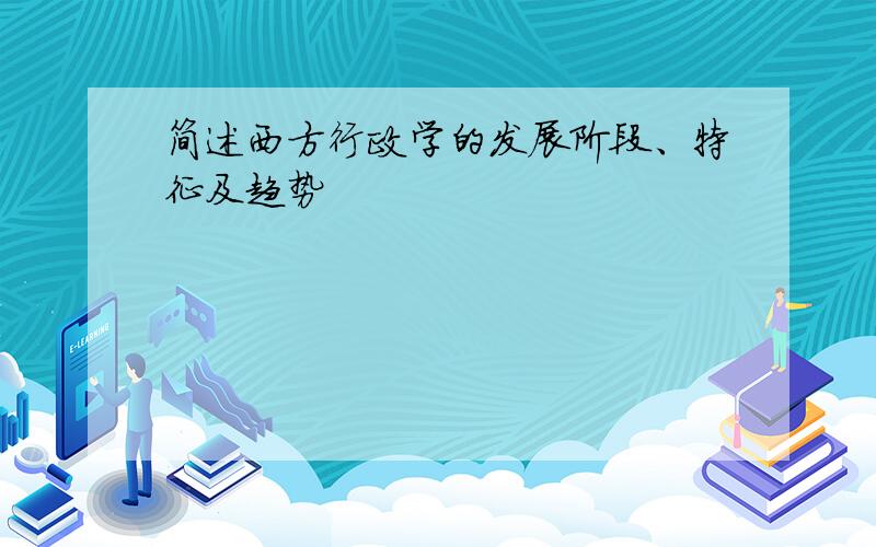简述西方行政学的发展阶段、特征及趋势
