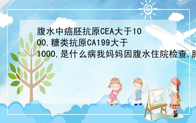 腹水中癌胚抗原CEA大于1000,糖类抗原CA199大于1000,是什么病我妈妈因腹水住院检查,肝胆胰彩超结果：肝脏大小形态可,被膜光滑,实质回声均匀,肝内血管纹理清,门静脉不宽.胆囊大小形态可,壁厚