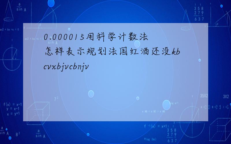 0.000015用科学计数法怎样表示规划法国红酒还没kbcvxbjvcbnjv