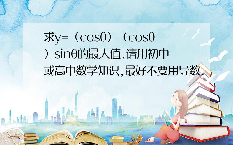 求y=（cosθ）（cosθ）sinθ的最大值.请用初中或高中数学知识,最好不要用导数.