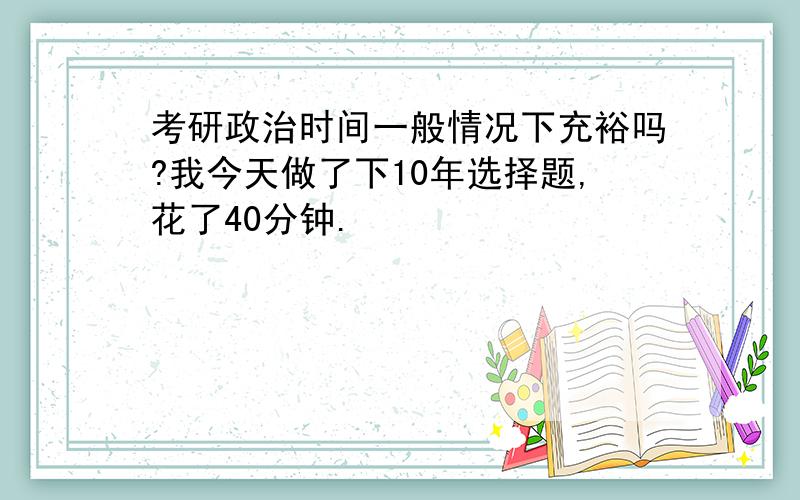 考研政治时间一般情况下充裕吗?我今天做了下10年选择题,花了40分钟.